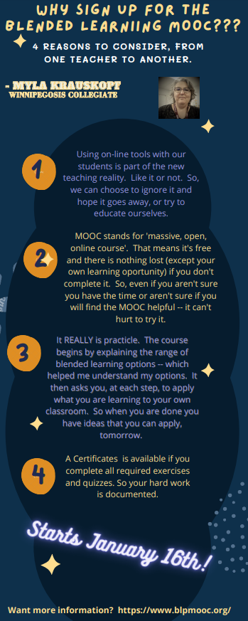 Why Sign Up for the blended learning MOOC. infographic. 
4 reasons to consider, from one teacher to another
By Myla Krauskopf at Winnipegosis Collegiate.
1. Using online tools with our students is part of the new teaching reality. Like it or not. So, we can choose to ignore it and hope it does away, or try to educate outselves.
2. MOOC stands for massive open online course. That means its free and there is nothing lost (except your own learning opportunity) if you don't complete it. So, een if you aren't sure you have the time or aren't sure if will find the MOOC helpful - it can't hurt to try it.
3. It really is practical. The course begins by explaining the rand of blended learning options - which helped me understand my options. It then asks you, at each step, to apply what you are learning to your own classroom. So when you are done you have ideas that you can apply tomorrow.
4. A certificate is available if you complete all required exercises and quizzes. So your hard work is documented.
